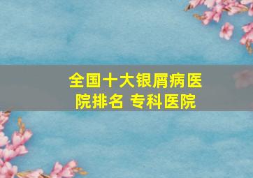 全国十大银屑病医院排名 专科医院